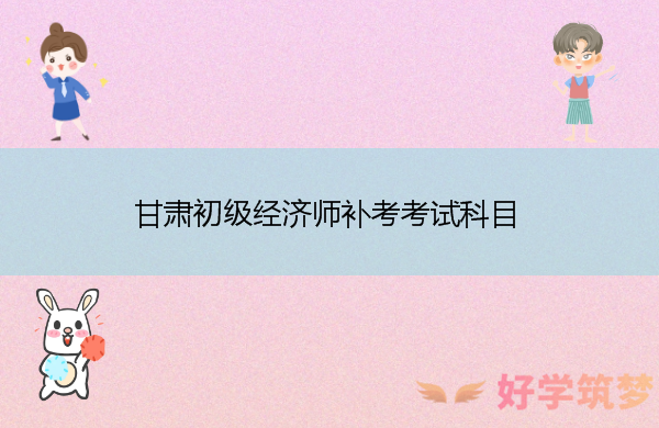 甘肃初级经济师补考考试科目